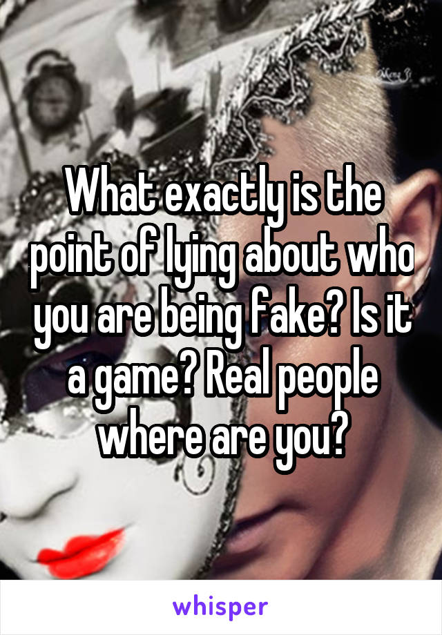 What exactly is the point of lying about who you are being fake? Is it a game? Real people where are you?