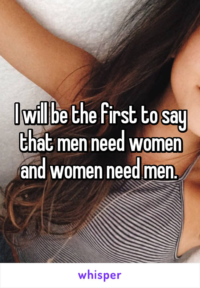 I will be the first to say that men need women and women need men. 