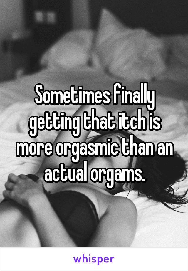 Sometimes finally getting that itch is more orgasmic than an actual orgams.
