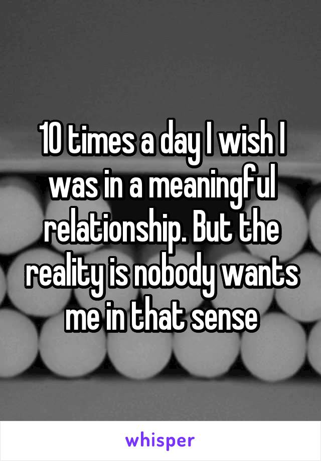 10 times a day I wish I was in a meaningful relationship. But the reality is nobody wants me in that sense