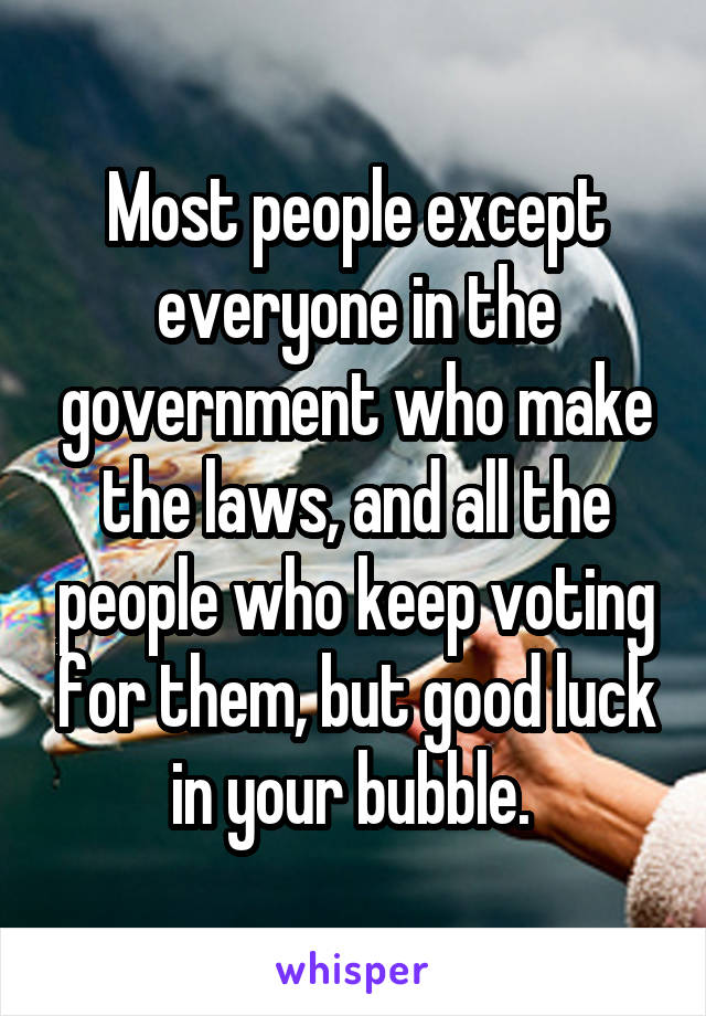 Most people except everyone in the government who make the laws, and all the people who keep voting for them, but good luck in your bubble. 