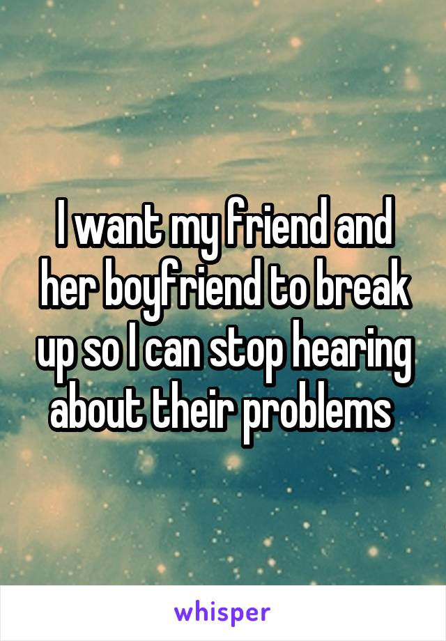 I want my friend and her boyfriend to break up so I can stop hearing about their problems 