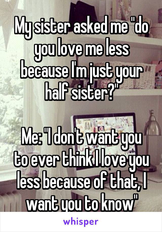 My sister asked me "do you love me less because I'm just your half sister?"

Me: "I don't want you to ever think I love you less because of that, I want you to know"