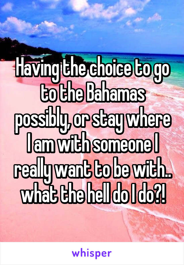 Having the choice to go to the Bahamas possibly, or stay where I am with someone I really want to be with.. what the hell do I do?!