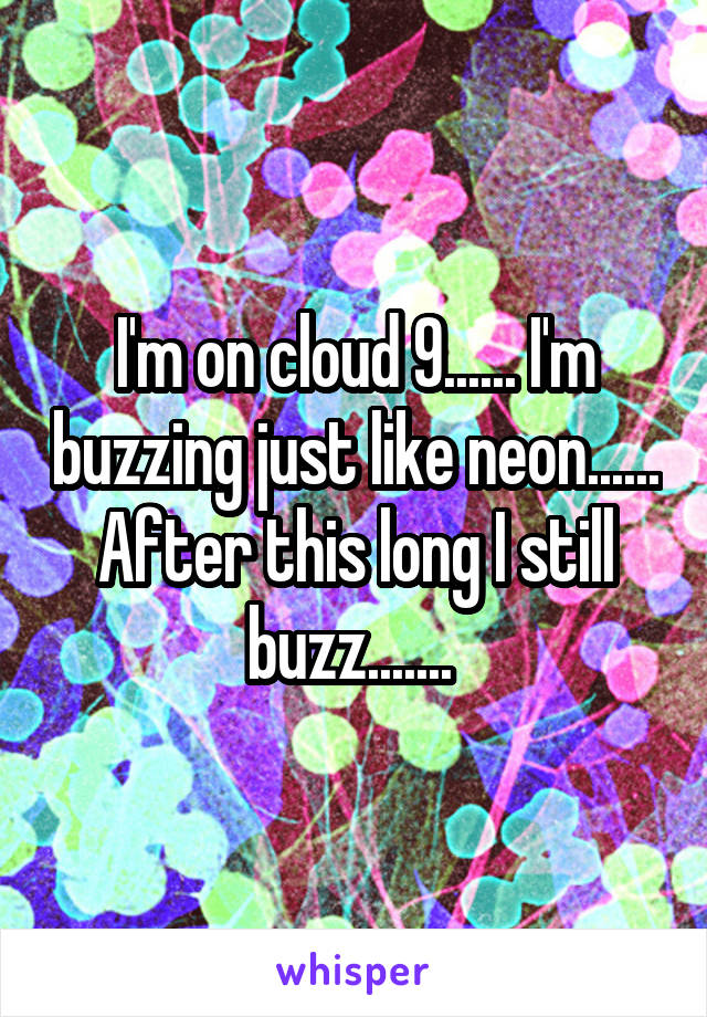 I'm on cloud 9...... I'm buzzing just like neon...... After this long I still buzz....... 