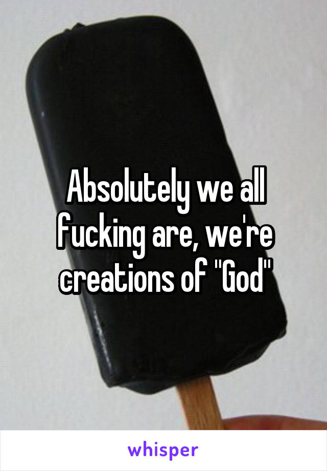 Absolutely we all fucking are, we're creations of "God"
