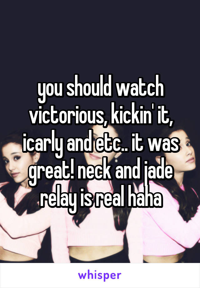 you should watch victorious, kickin' it, icarly and etc.. it was great! neck and jade relay is real haha
