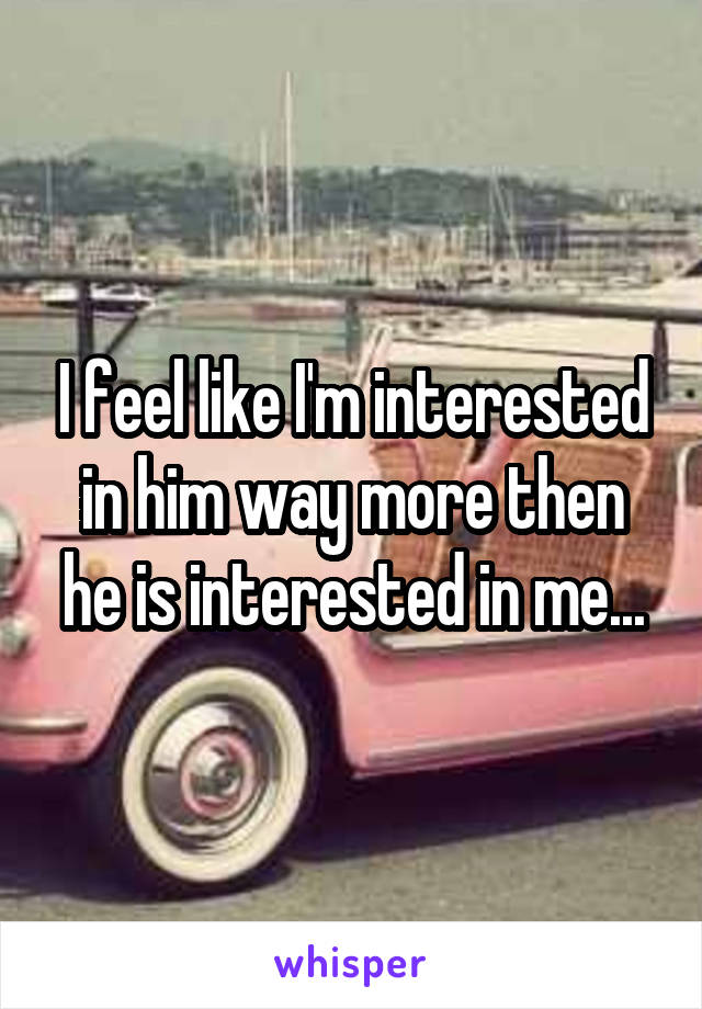 I feel like I'm interested in him way more then he is interested in me...