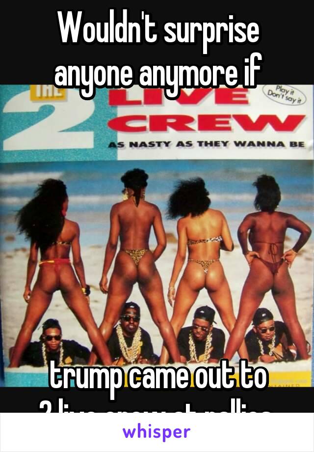 Wouldn't surprise anyone anymore if






 trump came out to 
2 live crew at rallies.