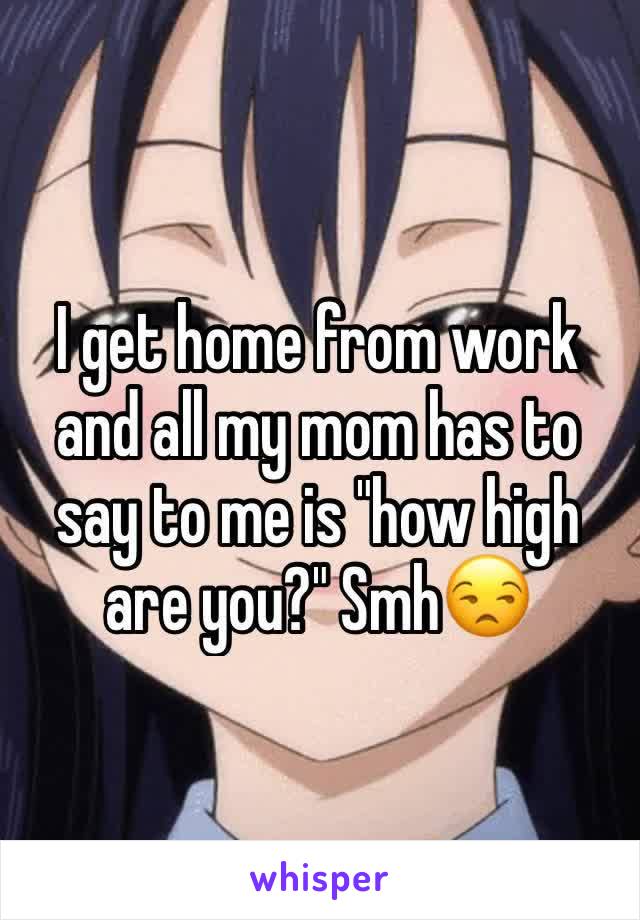 I get home from work and all my mom has to say to me is "how high are you?" Smh😒