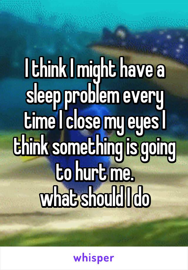 I think I might have a sleep problem every time I close my eyes I think something is going to hurt me.
what should I do