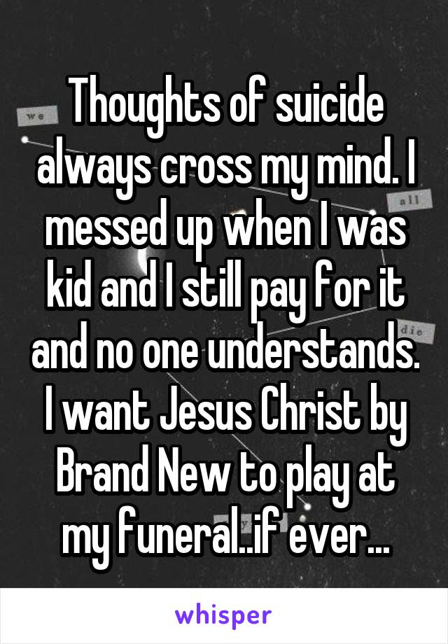 Thoughts of suicide always cross my mind. I messed up when I was kid and I still pay for it and no one understands. I want Jesus Christ by Brand New to play at my funeral..if ever...