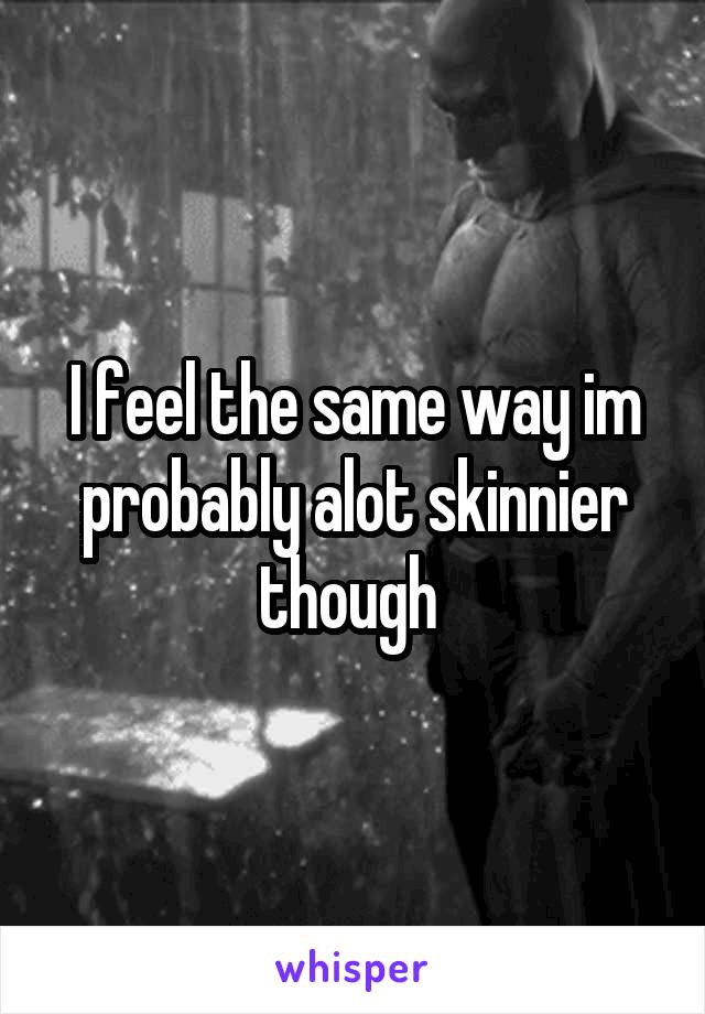 I feel the same way im probably alot skinnier though 