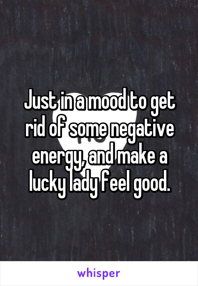 Just in a mood to get rid of some negative energy, and make a lucky lady feel good.