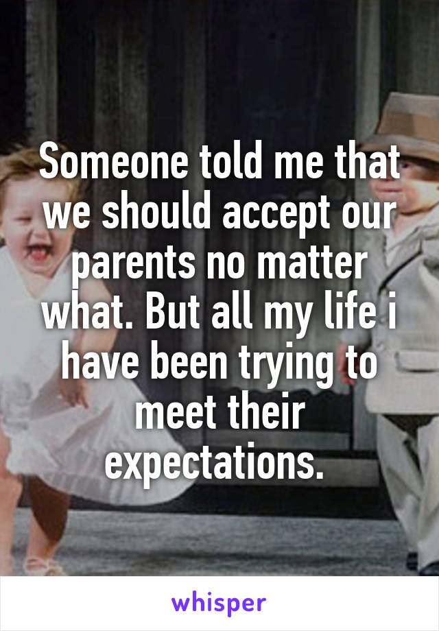 Someone told me that we should accept our parents no matter what. But all my life i have been trying to meet their expectations. 