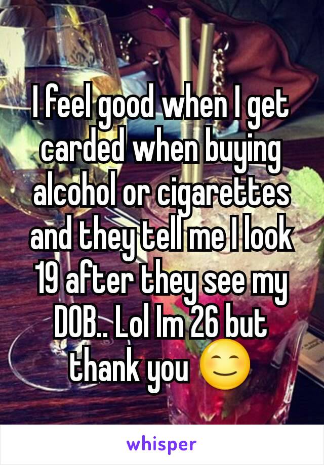 I feel good when I get carded when buying alcohol or cigarettes and they tell me I look 19 after they see my DOB.. Lol Im 26 but thank you 😊