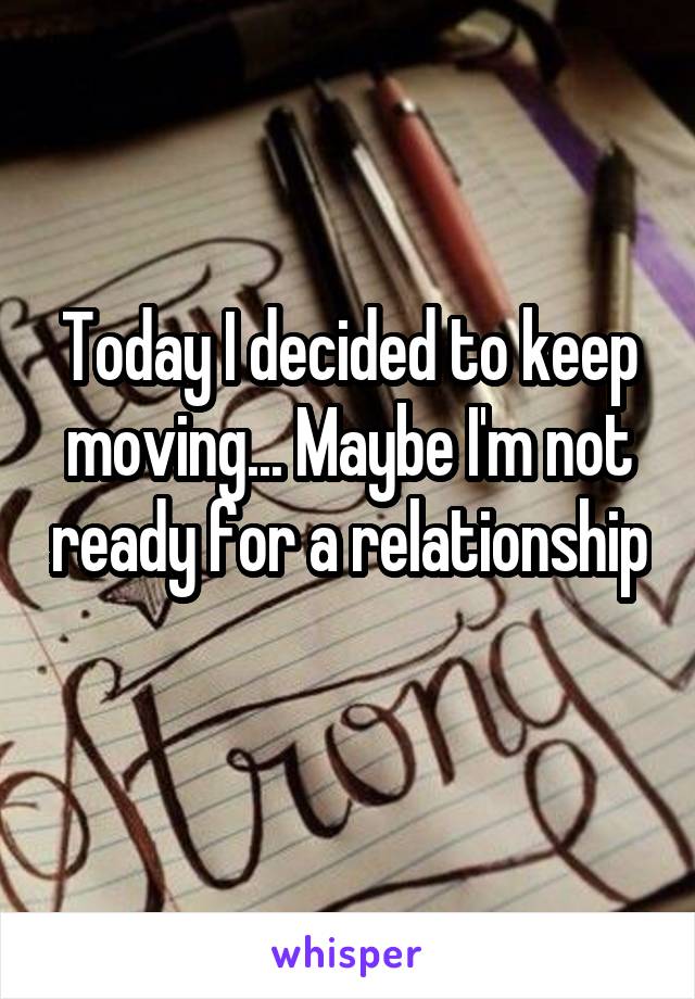 Today I decided to keep moving... Maybe I'm not ready for a relationship 