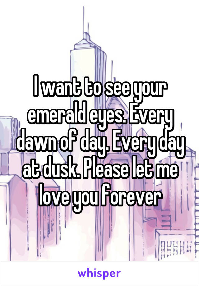 I want to see your emerald eyes. Every dawn of day. Every day at dusk. Please let me love you forever