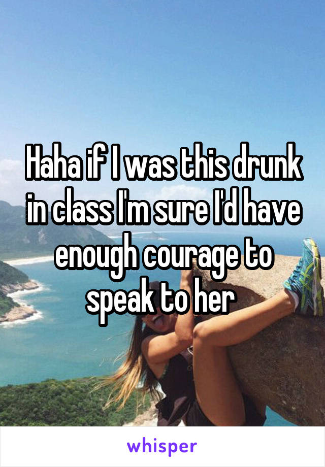 Haha if I was this drunk in class I'm sure I'd have enough courage to speak to her 
