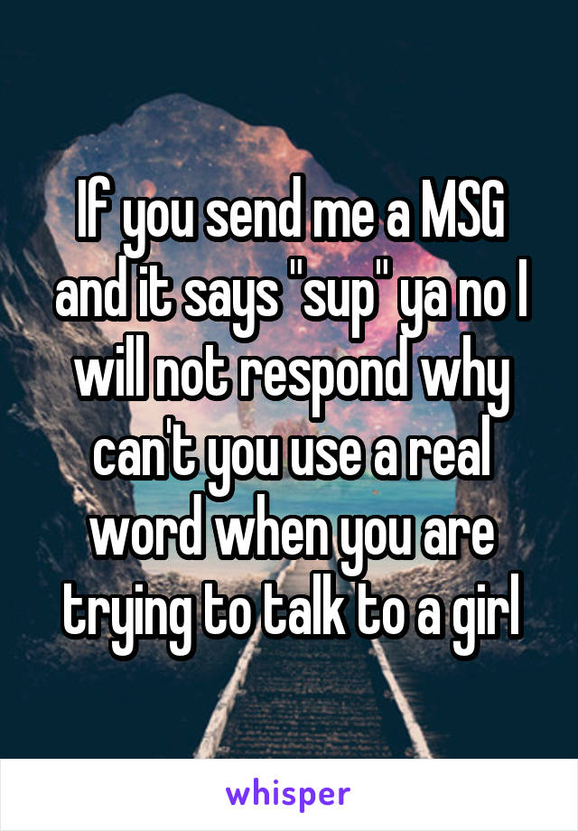 If you send me a MSG and it says "sup" ya no I will not respond why can't you use a real word when you are trying to talk to a girl