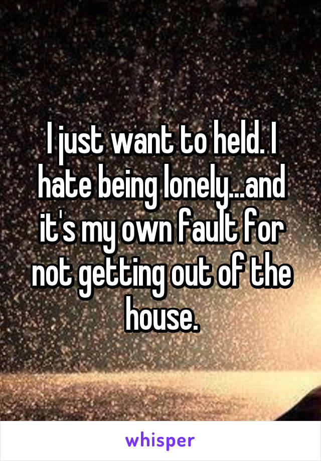 I just want to held. I hate being lonely...and it's my own fault for not getting out of the house.