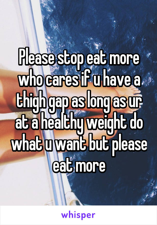 Please stop eat more who cares if u have a thigh gap as long as ur at a healthy weight do what u want but please eat more