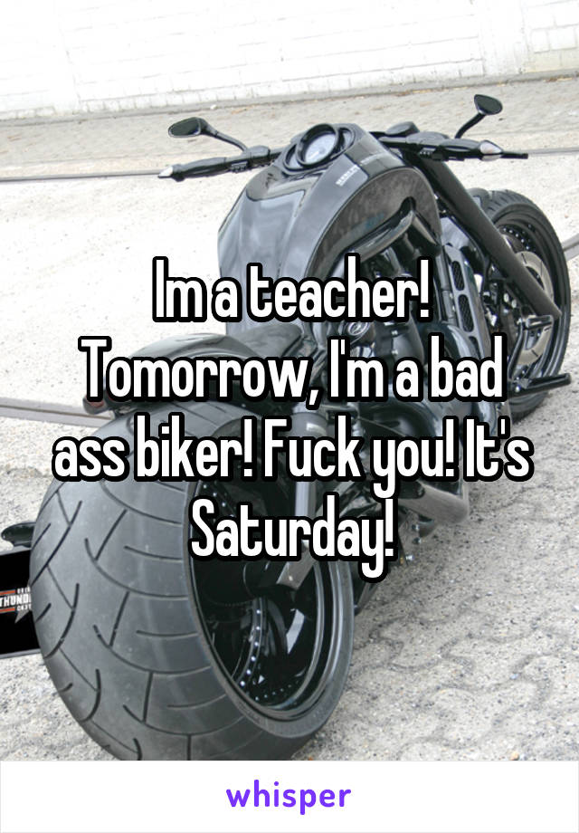 Im a teacher! Tomorrow, I'm a bad ass biker! Fuck you! It's Saturday!