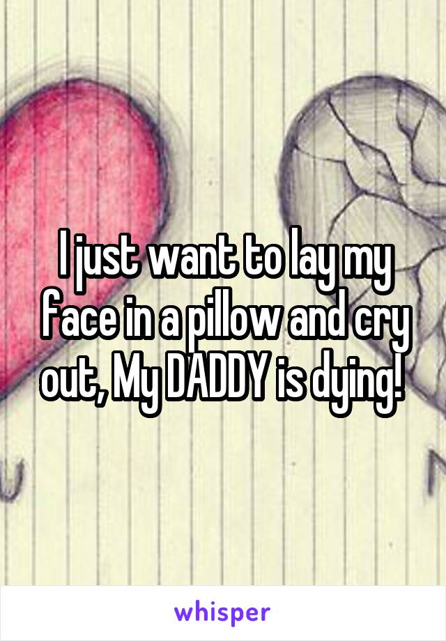 I just want to lay my face in a pillow and cry out, My DADDY is dying! 