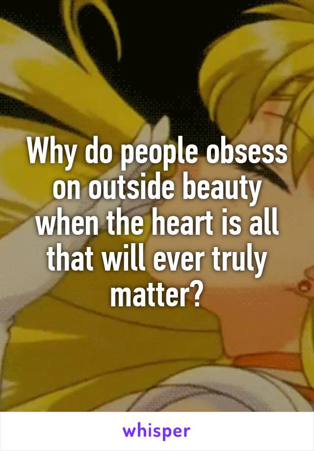 Why do people obsess on outside beauty when the heart is all that will ever truly matter?