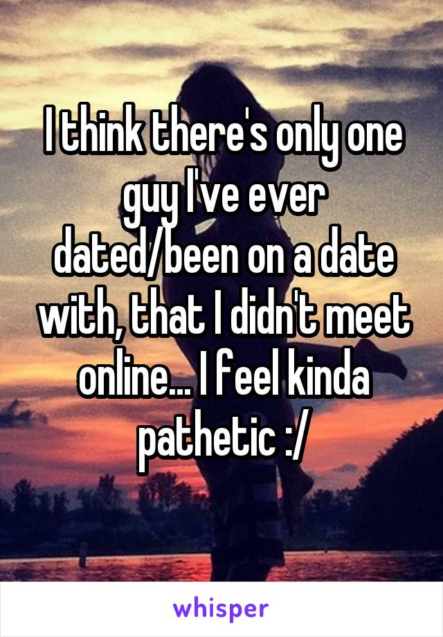 I think there's only one guy I've ever dated/been on a date with, that I didn't meet online... I feel kinda pathetic :/
