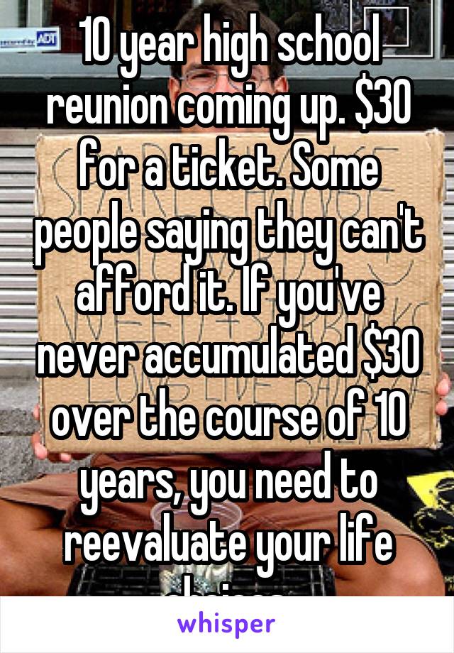 10 year high school reunion coming up. $30 for a ticket. Some people saying they can't afford it. If you've never accumulated $30 over the course of 10 years, you need to reevaluate your life choices.