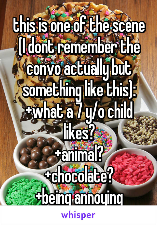 this is one of the scene (I dont remember the convo actually but something like this):
+what a 7 y/o child likes?
+animal?
+chocolate?
+being annoying