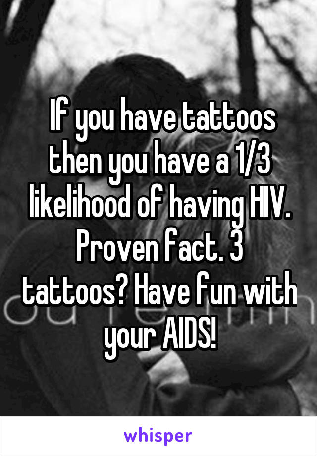  If you have tattoos then you have a 1/3 likelihood of having HIV. Proven fact. 3 tattoos? Have fun with your AIDS!