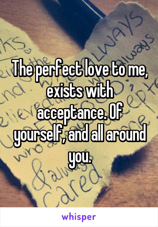 The perfect love to me, exists with acceptance. Of yourself, and all around you.