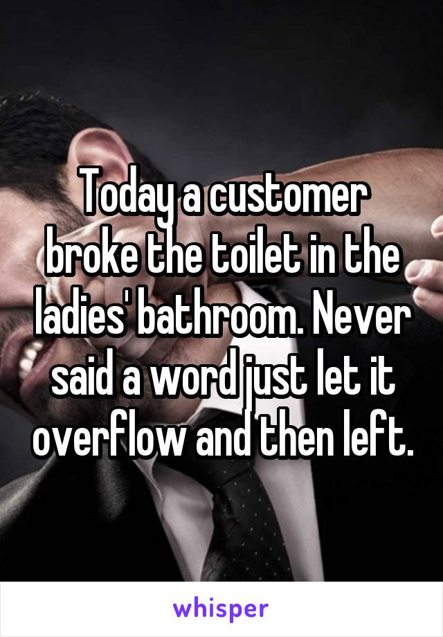 Today a customer broke the toilet in the ladies' bathroom. Never said a word just let it overflow and then left.