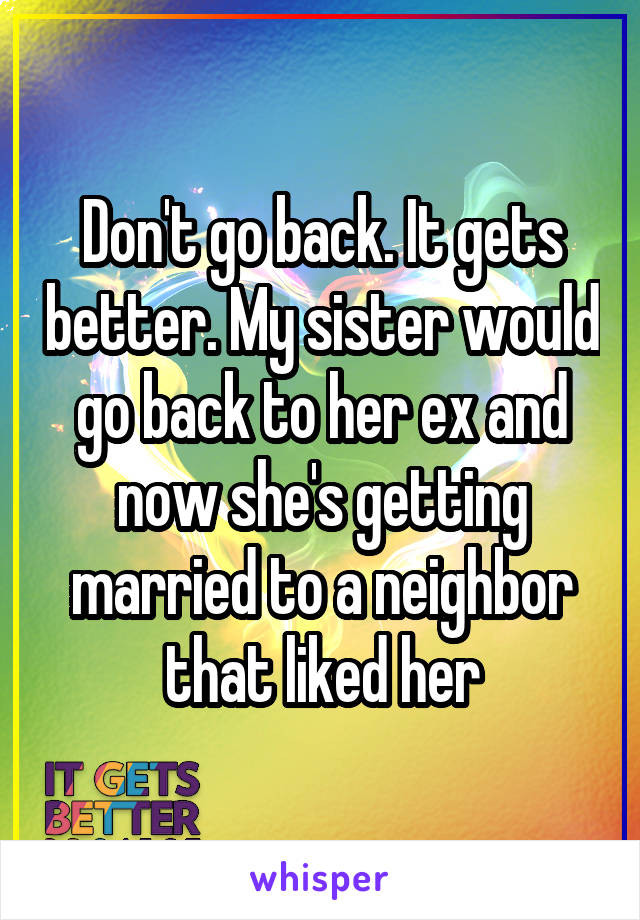 Don't go back. It gets better. My sister would go back to her ex and now she's getting married to a neighbor that liked her