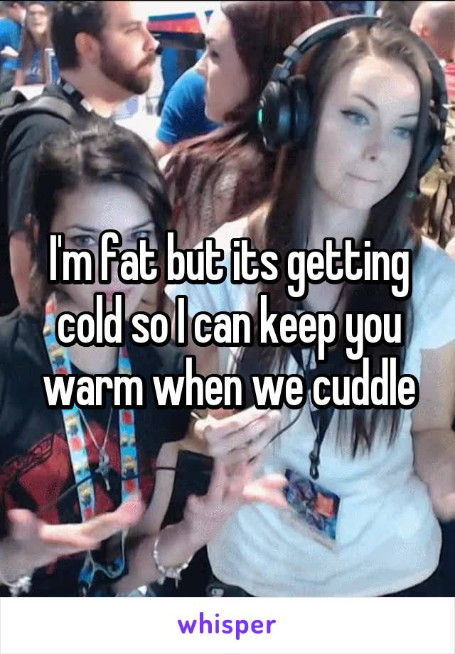 I'm fat but its getting cold so I can keep you warm when we cuddle