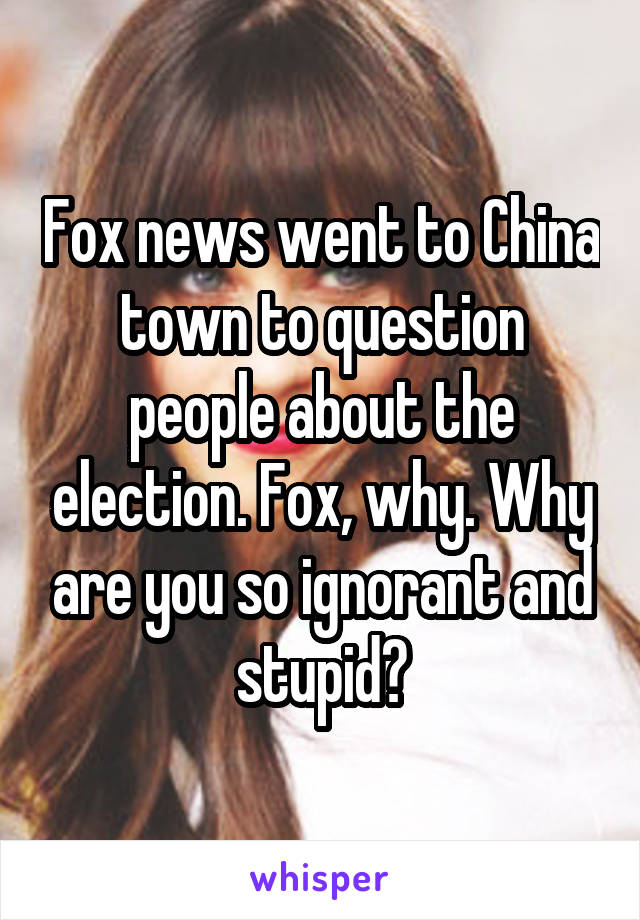 Fox news went to China town to question people about the election. Fox, why. Why are you so ignorant and stupid?