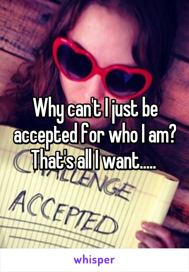 Why can't I just be accepted for who I am? That's all I want..... 