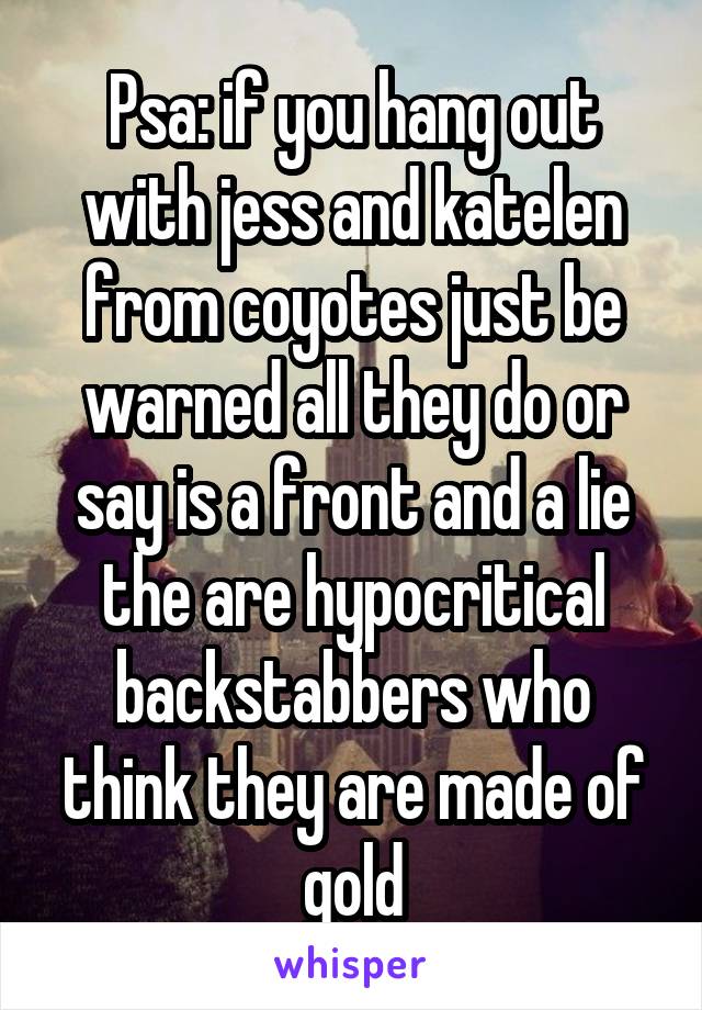 Psa: if you hang out with jess and katelen from coyotes just be warned all they do or say is a front and a lie the are hypocritical backstabbers who think they are made of gold