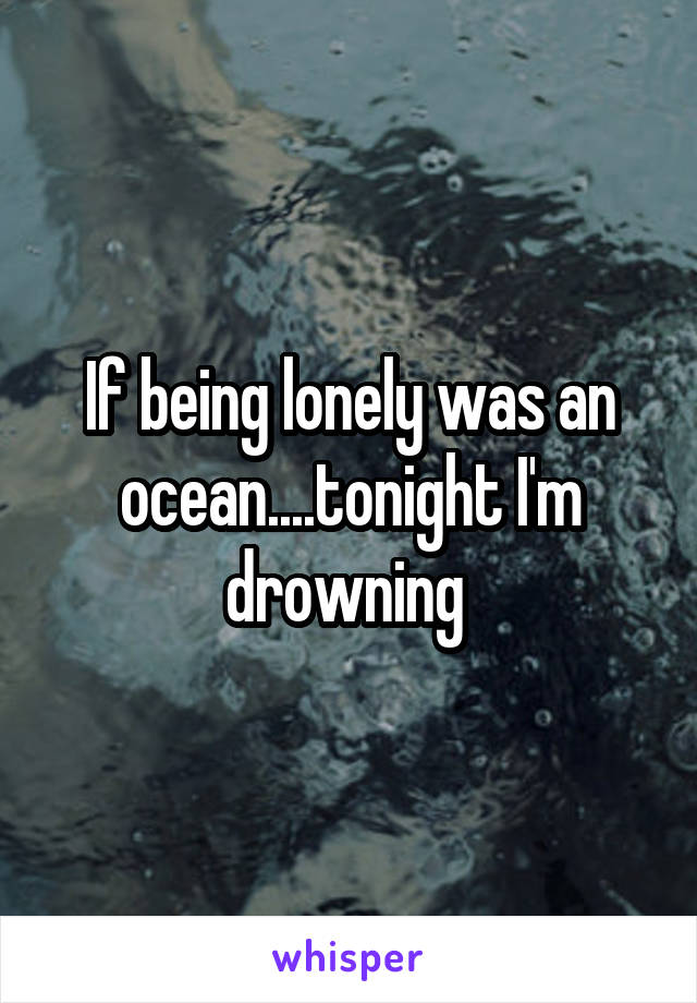 If being lonely was an ocean....tonight I'm drowning 