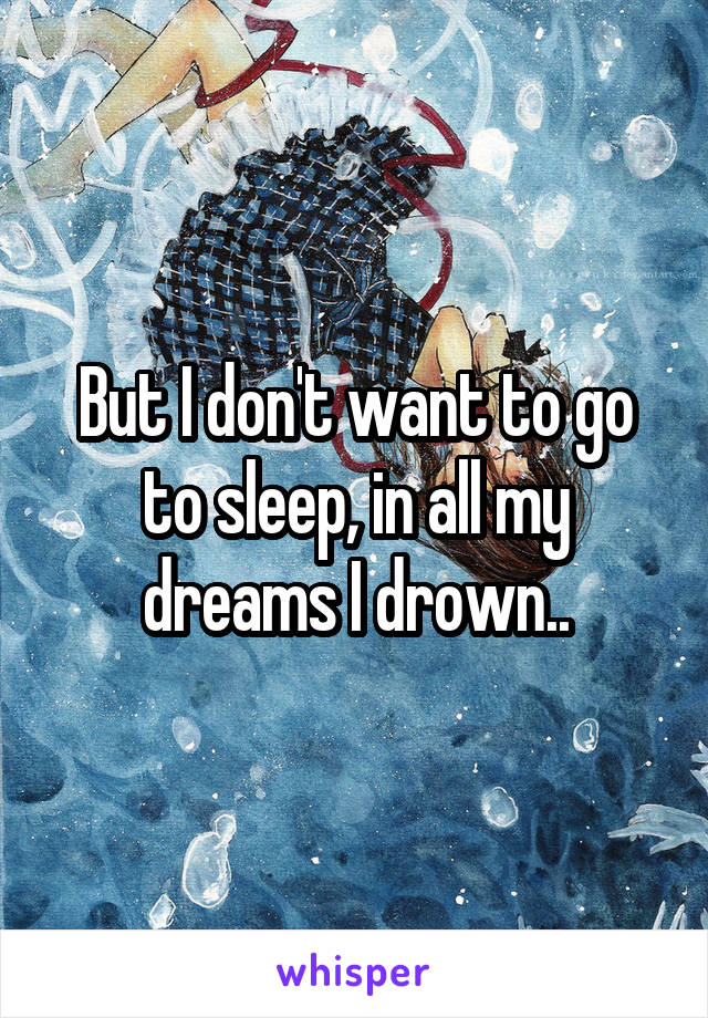 But I don't want to go to sleep, in all my dreams I drown..