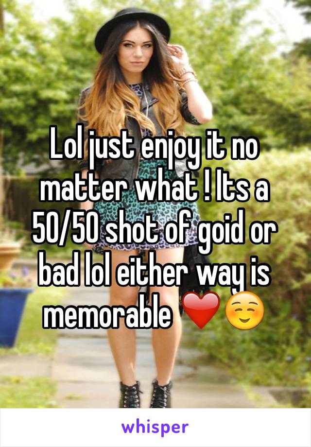 Lol just enjoy it no matter what ! Its a 50/50 shot of goid or bad lol either way is memorable ❤️☺️