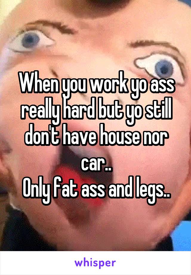 When you work yo ass really hard but yo still don't have house nor car..
Only fat ass and legs..