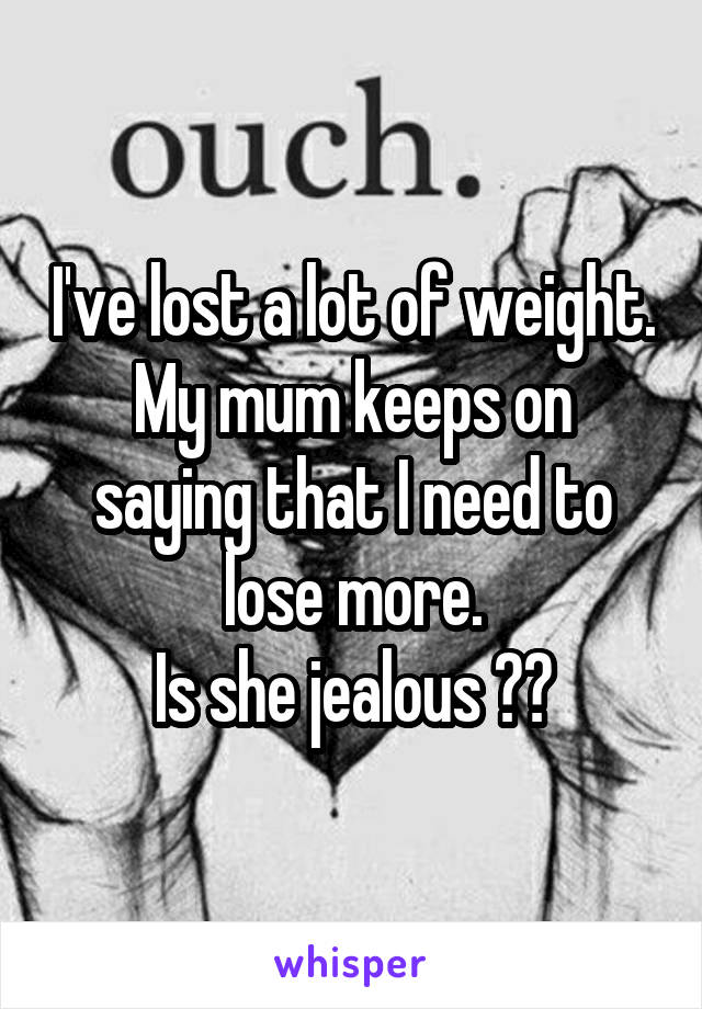 I've lost a lot of weight.
My mum keeps on saying that I need to lose more.
Is she jealous ??