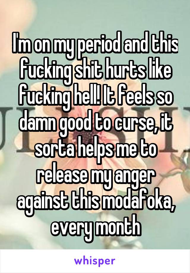 I'm on my period and this fucking shit hurts like fucking hell! It feels so damn good to curse, it sorta helps me to release my anger against this modafoka, every month