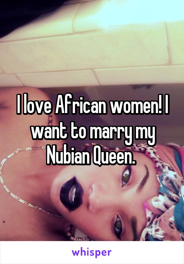 I love African women! I want to marry my Nubian Queen. 