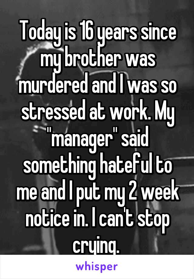 Today is 16 years since my brother was murdered and I was so stressed at work. My "manager" said something hateful to me and I put my 2 week notice in. I can't stop crying. 