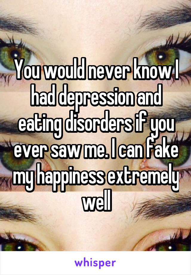 You would never know I had depression and eating disorders if you ever saw me. I can fake my happiness extremely well