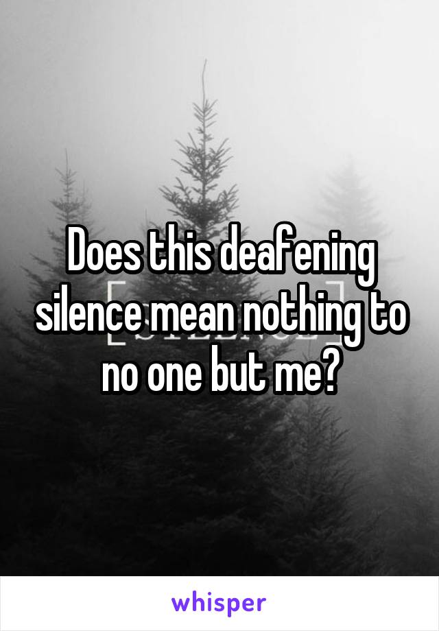 Does this deafening silence mean nothing to no one but me?